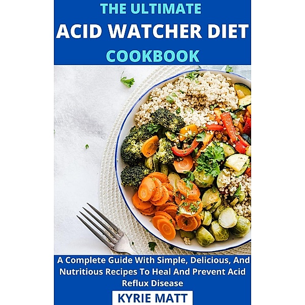 The Ultimate Acid Watcher Diet Cookbook;  A Complete Guide With Simple, Delicious, And Nutritious Recipes To Heal And Prevent Acid Reflux Disease, Kyrie Matt