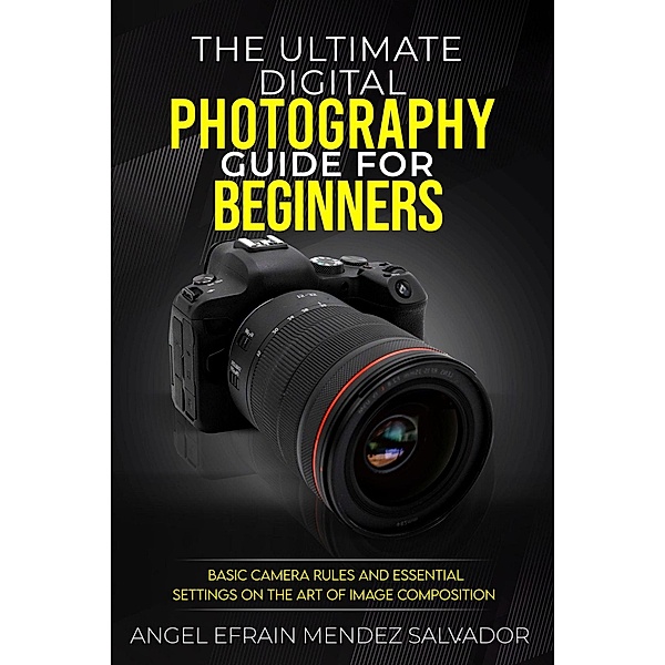 The Ultimate Digital Photography Guide for Beginners:Basic Camera Rules And Essential Settings On The Art Of Image Composition, Angel Efrain Mendez Salvador