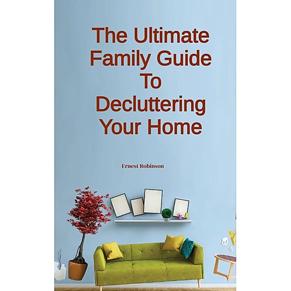 The Ultimate Family Guide to Decluttering Your Home, Ernest Robinson