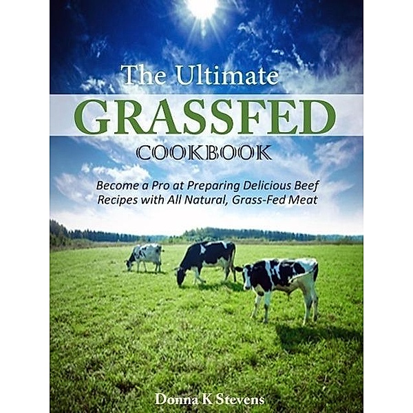 The Ultimate Grassfed Cookbook Become a Pro at Preparing Delicious Beef Recipes with All Natural, Grass-Fed Meat, Donna K Stevens