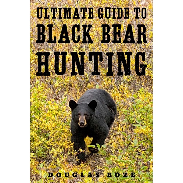 The Ultimate Guide to Black Bear Hunting, Douglas Boze