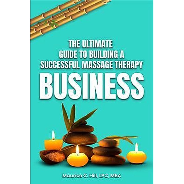 The Ultimate Guide to Building a Successful Massage Therapy Business, Maurice C. Hill