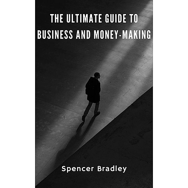 The Ultimate Guide to Business and Money-Making, Spencer Bradley