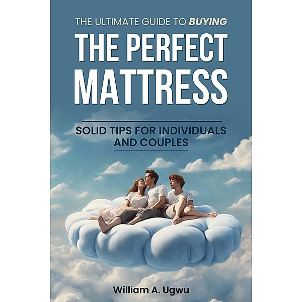 The Ultimate Guide to Buying the Perfect Mattress: Solid Tips for Individuals and Couples, William A. Ugwu