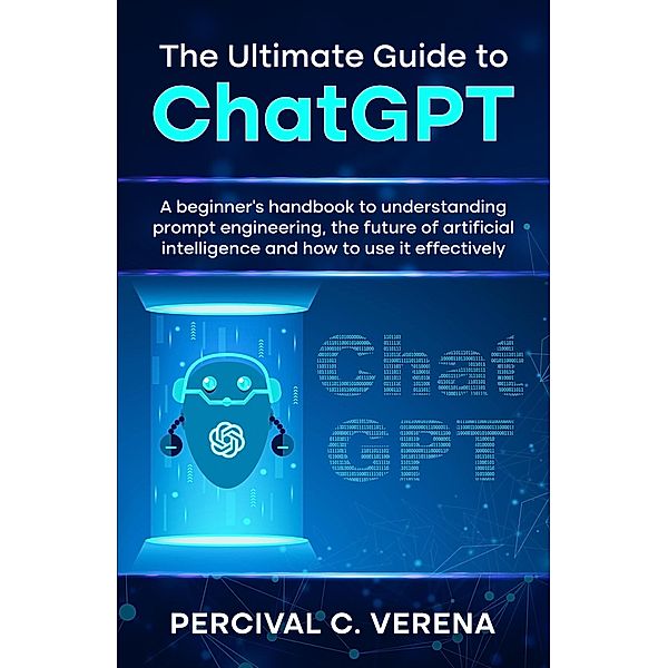 The Ultimate Guide to ChatGPT: A Beginner's Handbook to Understanding Prompt Engineering, The Future of Artificial Intelligence and How to Use It Effectively, Percival C. Verena