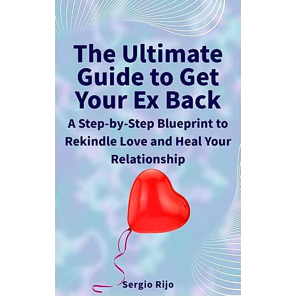 The Ultimate Guide to Get Your Ex Back: A Step-by-Step Blueprint to Rekindle Love and Heal Your Relationship, Sergio Rijo