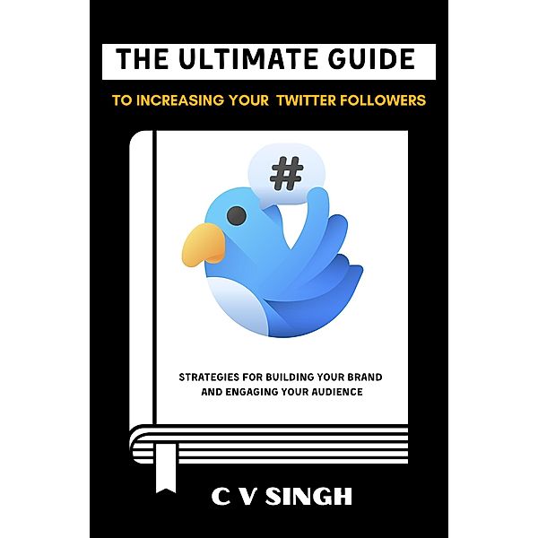 The Ultimate Guide to Increasing Your Twitter Followers: Strategies for Building Your Brand and Engaging Your Audience, C V Singh