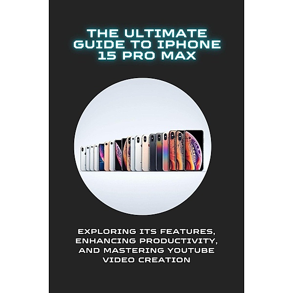 The Ultimate Guide to iPhone 15 Pro Max: Exploring Its Features, Enhancing Productivity, and Mastering YouTube Video Creation, Roy K. Johannes