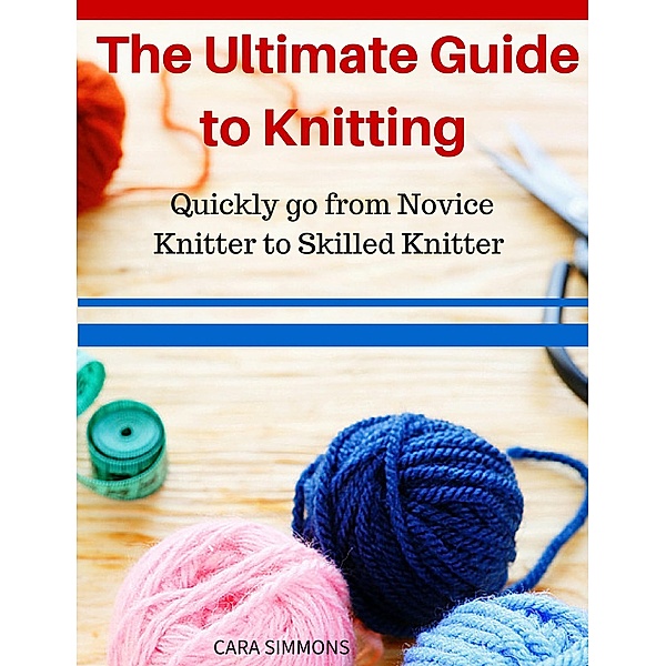 The Ultimate Guide to Knitting Quickly go from Novice Knitter to Skilled Knitter, Cara Simmons