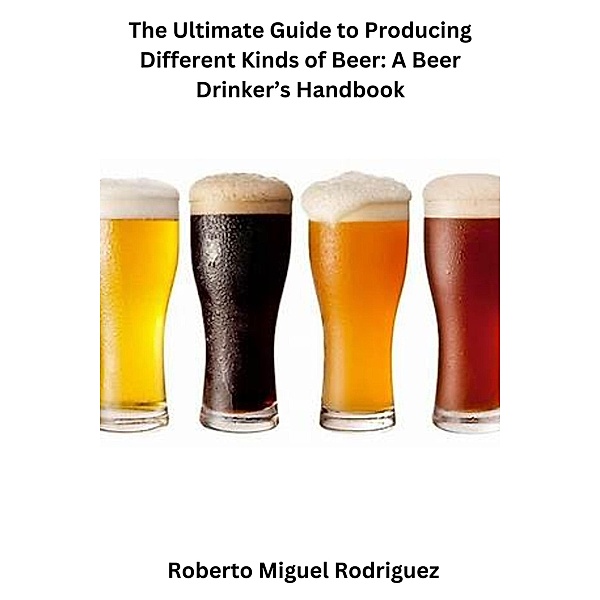 The Ultimate Guide to Producing Different Kinds of Beer: A Beer Drinker's Handbook, Roberto Miguel Rodriguez