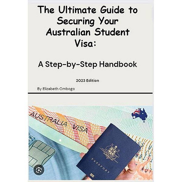 The Ultimate Guide to Securing your Australian Student Visa (2023 Edition, #1) / 2023 Edition, Elizabeth Ombogo