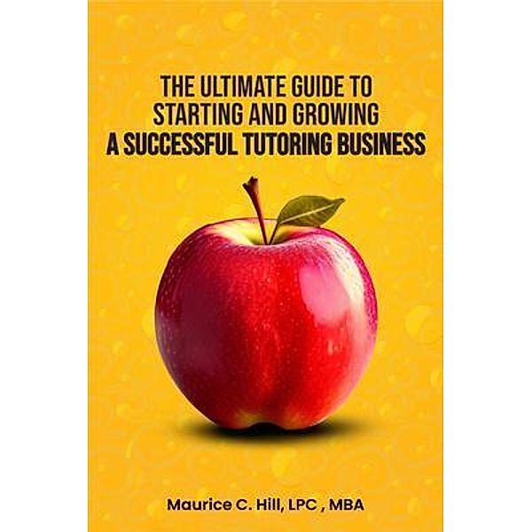 The Ultimate Guide to Starting and Growing a Successful Tutoring Business, Maurice C. Hill