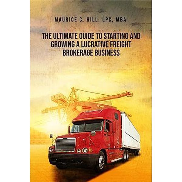 The Ultimate Guide to Starting and Growing a Lucrative Freight Broker Business, Maurice C. Hill