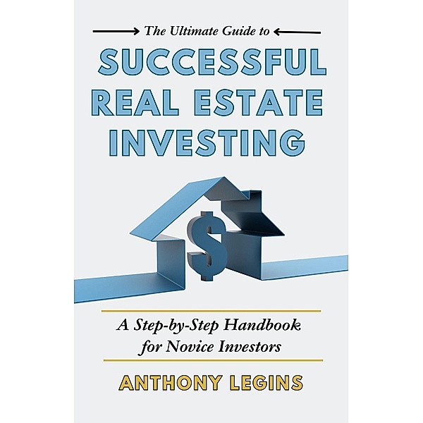 The Ultimate Guide to Successful Real Estate Investing: A Step-by-Step Handbook for Novice Investors, Anthony Legins