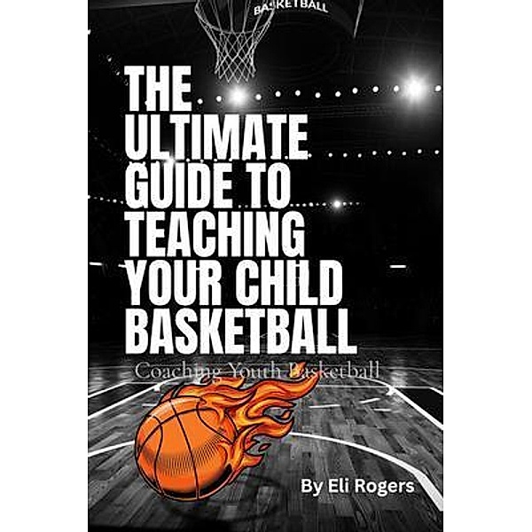 THE ULTIMATE GUIDE TO TEACHING YOUR CHILD BASKETBALL, Eli Rogers