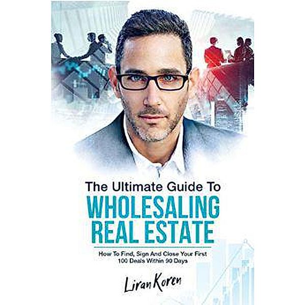 The Ultimate Guide To Wholesaling Real Estate: How To Find, Sign And Close Your First 100 Deals, Liran Koren
