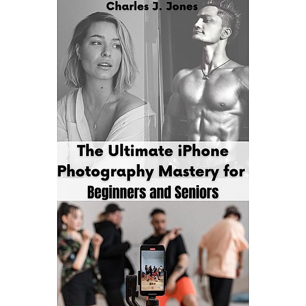 The Ultimate iPhone Photography Mastery for Beginners and Seniors, Charles J. Jones