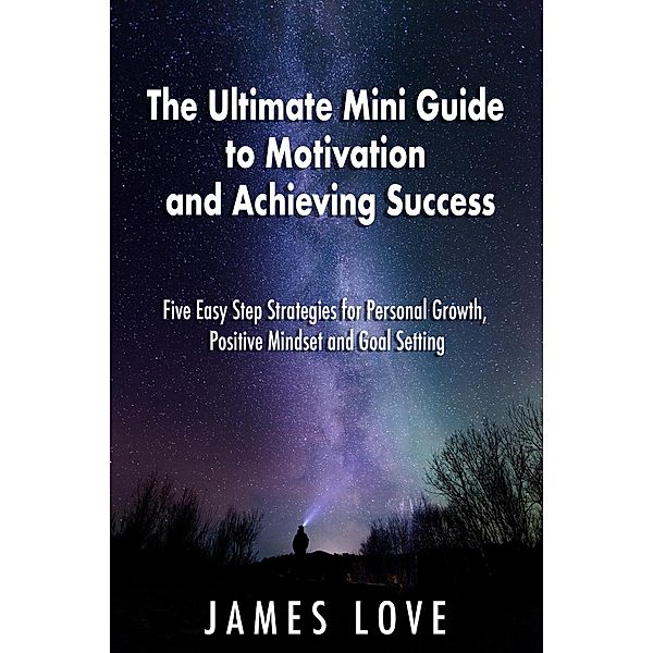 The Ultimate Mini Guide to Motivation and Achieving Success: Five Easy Step Strategies for Personal Growth, Positive Mindset and Goal Setting, James Love