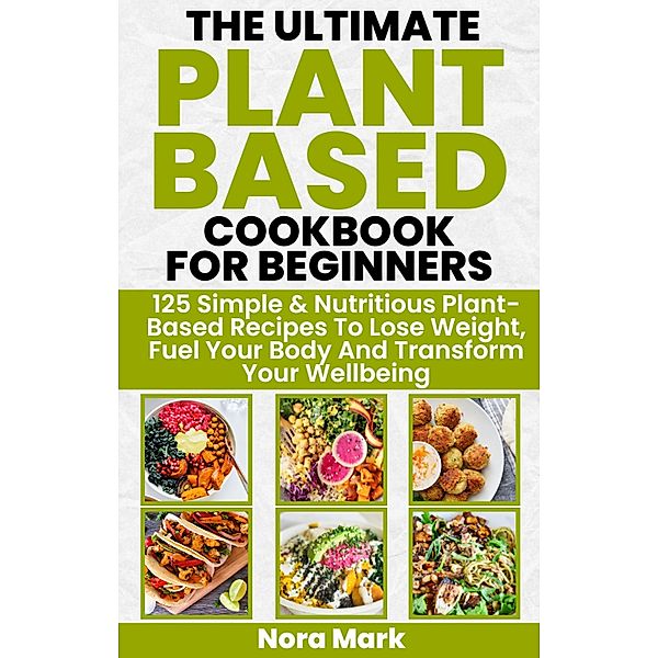 The Ultimate Plant Based Cookbook for Beginners: 125 Simple & Nutritious Plant Based Recipes to Lose Weight, Fuel Your Body and Transform Your Wellbeing, Nora Mark