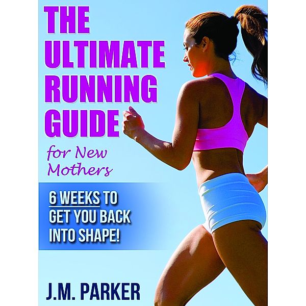 The Ultimate Running Guide for New Mothers: 6 Weeks to Getting Back into Shape and Dropping That Post-Baby Weight!, J. M. Parker