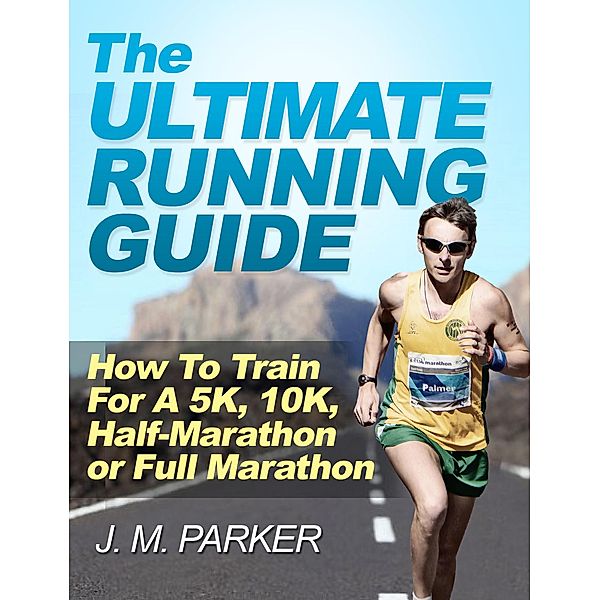 The Ultimate Running Guide: How To Train For a 5K, 10K, Half-Marathon or Full Marathon, J. M. Parker