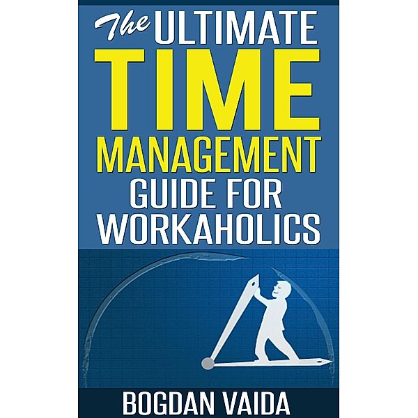 The Ultimate Time Management Guide for Workaholics, Bogdan Vaida