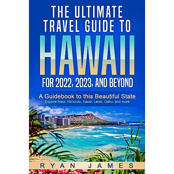 The Ultimate Travel Guide To Hawaii for 2022, 2023, and Beyond: A Guidebook to this Beautiful State - Explore Maui, Honolulu, Kauai, Lanai, Oahu, and more, Ryan James