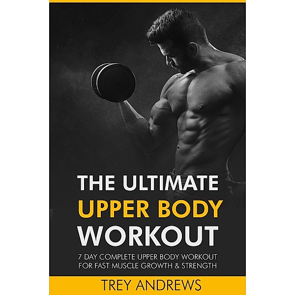 The Ultimate Upper Body Workout: 7 Day Complete Upper Body Workout for Fast Muscle Growth & Strength, Trey Andrews
