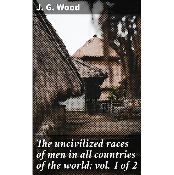 The uncivilized races of men in all countries of the world; vol. 1 of 2, J. G. Wood