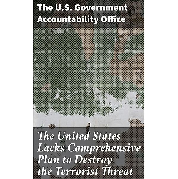 The United States Lacks Comprehensive Plan to Destroy the Terrorist Threat, The U. S. Government Accountability Office