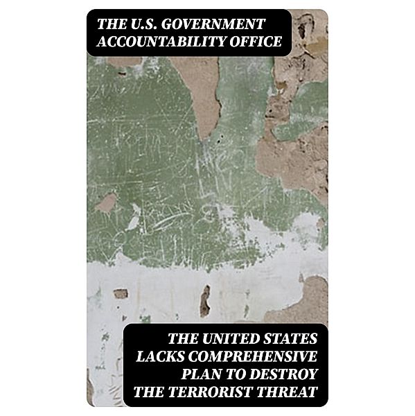 The United States Lacks Comprehensive Plan to Destroy the Terrorist Threat, The U. S. Government Accountability Office
