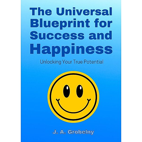 The Universal Blueprint for Success and Happiness. Unlocking Your True Potential, J. A. Grobelny