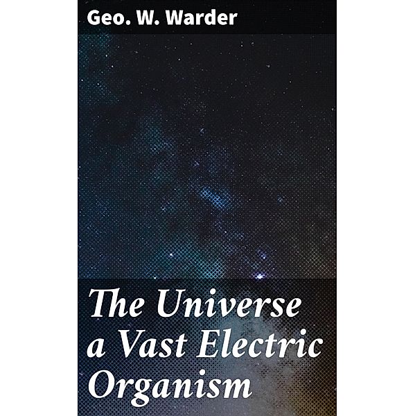 The Universe a Vast Electric Organism, Geo. W. Warder