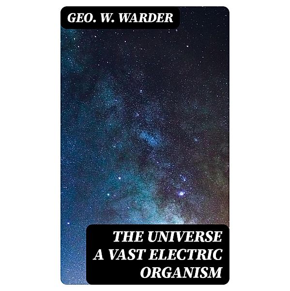 The Universe a Vast Electric Organism, Geo. W. Warder