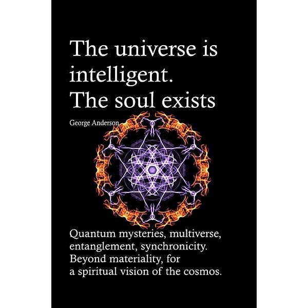 The universe is intelligent. The soul exists. Quantum mysteries, multiverse, entanglement, synchronicity. Beyond materiality, for a spiritual vision of the cosmos., George Anderson