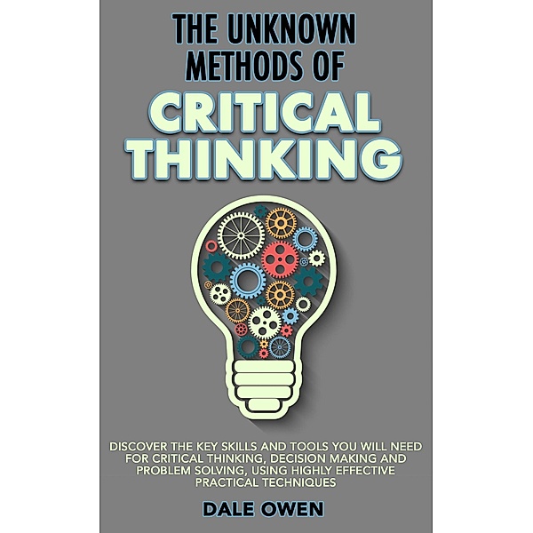 The Unknown Methods of Critical Thinking: Discover The Key Skills and Tools You Will Need for Critical Thinking, Decision Making and Problem Solving, Using Highly Effective Practical Techniques, Dale Owen