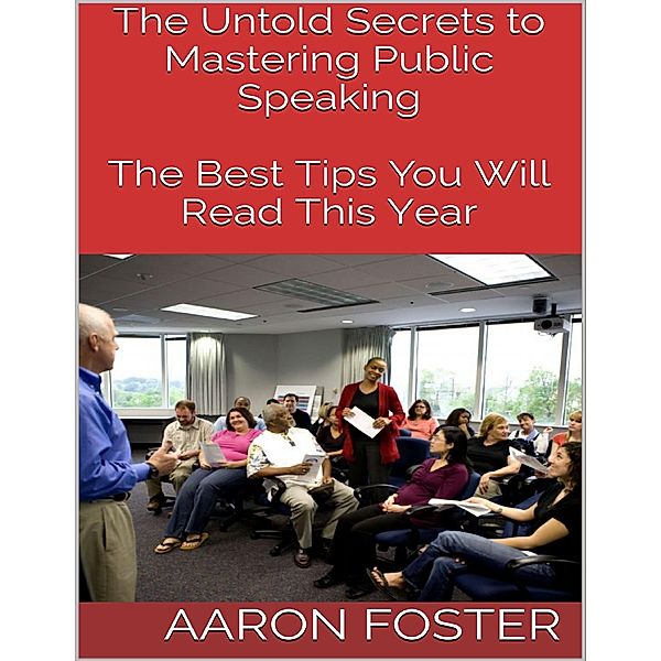 The Untold Secrets to Mastering Public Speaking: The Best Tips You Will Read This Year, Aaron Foster