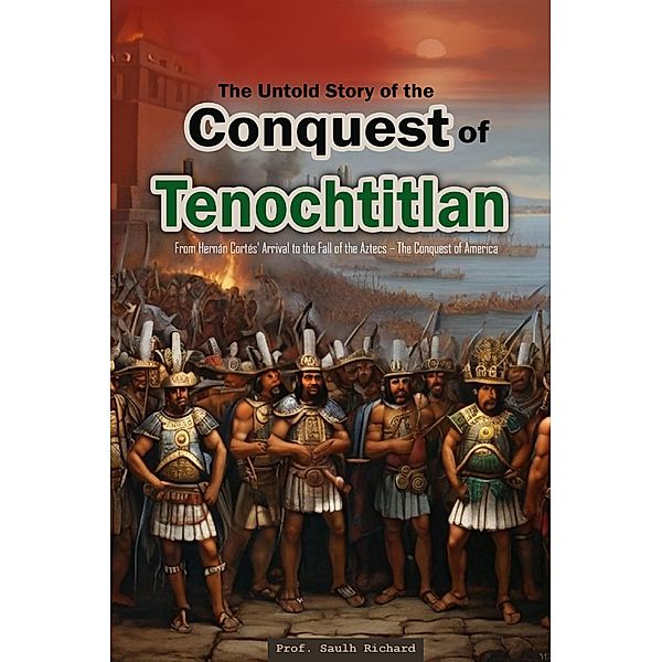 The Untold Story of the Conquest of Tenochtitlan:  From Hernán Cortés' Arrival to the Fall of the Aztecs - The Conquest of America, Saulh Richard