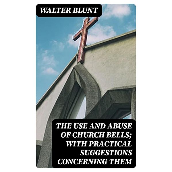 The Use and Abuse of Church Bells; With Practical Suggestions Concerning Them, Walter Blunt