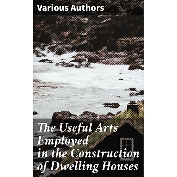 The Useful Arts Employed in the Construction of Dwelling Houses, Various Authors
