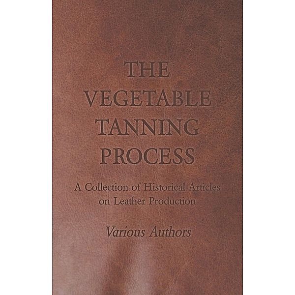 The Vegetable Tanning Process - A Collection of Historical Articles on Leather Production, Various