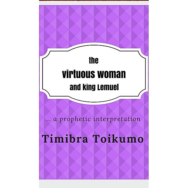 The Virtuous Woman and King Lemuel:...a Prophetic Interpretation, Timibra Toikumo