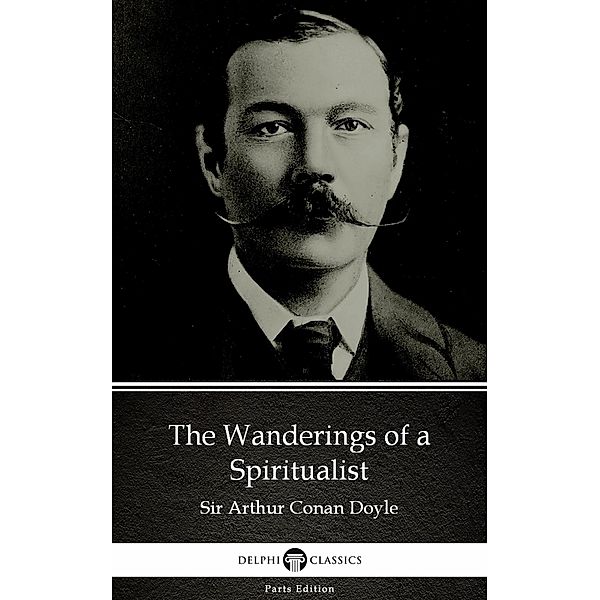 The Wanderings of a Spiritualist by Sir Arthur Conan Doyle (Illustrated) / Delphi Parts Edition (Sir Arthur Conan Doyle) Bd.75, Arthur Conan Doyle