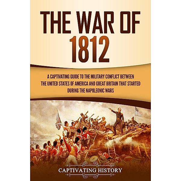 The War of 1812: A Captivating Guide to the Military Conflict between the United States of America and Great Britain That Started during the Napoleonic Wars, Captivating History
