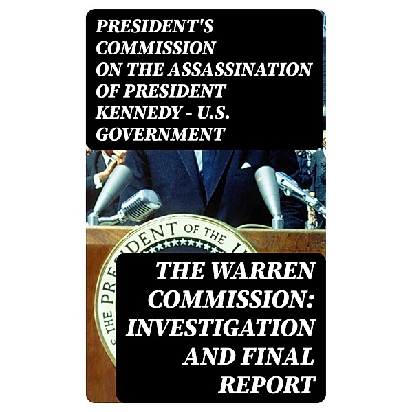 The Warren Commission: Investigation and Final Report, President's Commission on the Assassination of President Kennedy U. S. Government