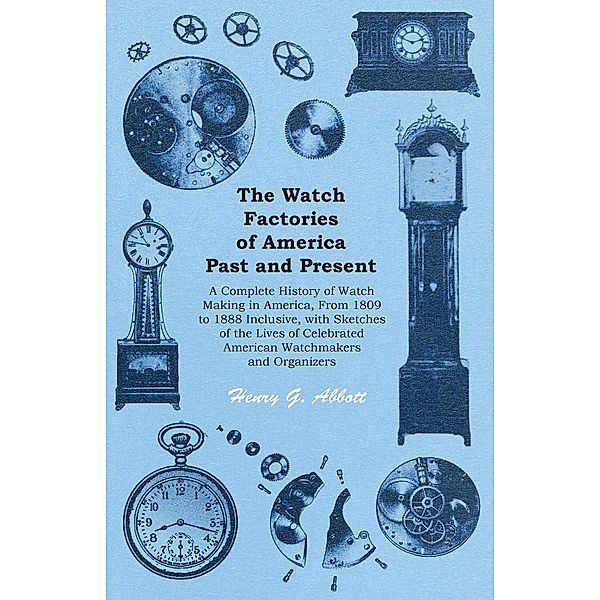 The Watch Factories of America Past and Present - A Complete History of Watch Making in America, From 1809 to 1888 Inclusive, with Sketches of the Lives of Celebrated American Watchmakers and Organizers, Henry G. Abbott