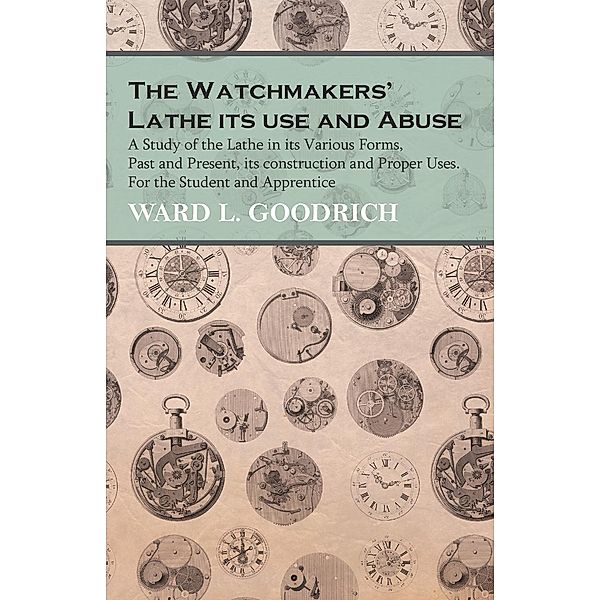 The Watchmakers' Lathe its use and Abuse - A Study of the Lathe in its Various Forms, Past and Present, its construction and Proper Uses. For the Student and Apprentice, Ward L. Goodrich