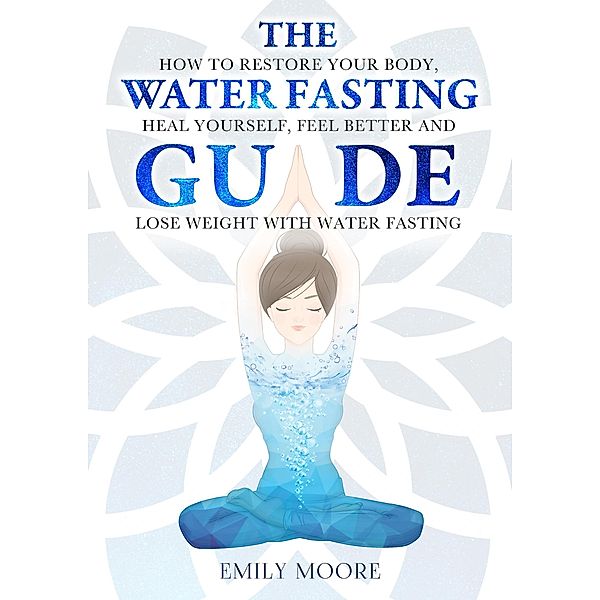 The Water Fasting Guide: How to Restore Your Body, Heal Yourself, Feel Better and Lose Weight with Water Fasting, Emily Moore