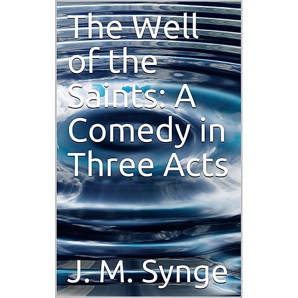 The Well of the Saints: A Comedy in Three Acts, J. M. Synge