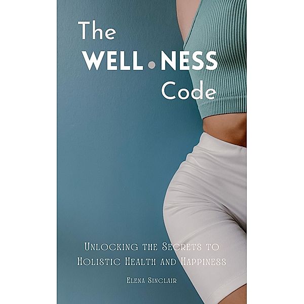 The Wellness Code: Unlocking the Secrets to Holistic Health and Happiness, Elena Sinclair